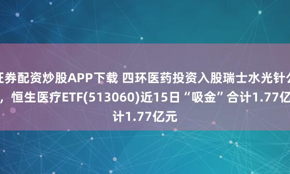 证券配资炒股APP下载 四环医药投资入股瑞士水光针公司，恒生医疗ETF(513060)近15日“吸金”合计1.77亿元