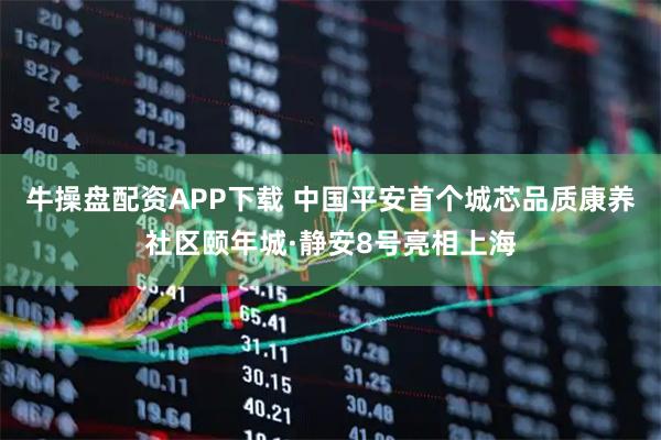 牛操盘配资APP下载 中国平安首个城芯品质康养社区颐年城·静安8号亮相上海