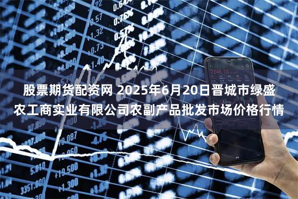 股票期货配资网 2025年6月20日晋城市绿盛农工商实业有限公司农副产品批发市场价格行情