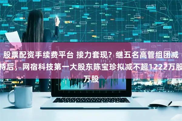 股票配资手续费平台 接力套现？继五名高管组团减持后，网宿科技第一大股东陈宝珍拟减不超1222万股