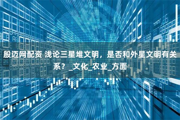 股迈网配资 浅论三星堆文明，是否和外星文明有关系？_文化_农业_方面