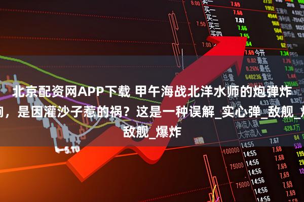 北京配资网APP下载 甲午海战北洋水师的炮弹炸不响，是因灌沙子惹的祸？这是一种误解_实心弹_敌舰_爆炸