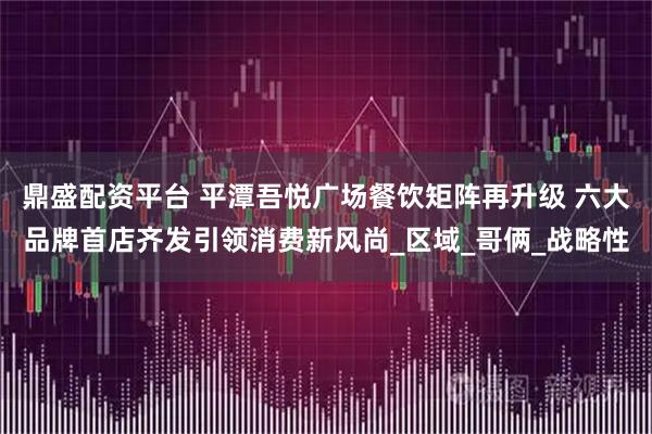 鼎盛配资平台 平潭吾悦广场餐饮矩阵再升级 六大品牌首店齐发引领消费新风尚_区域_哥俩_战略性