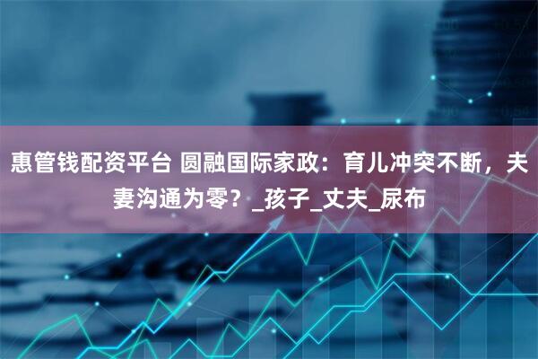 惠管钱配资平台 圆融国际家政：育儿冲突不断，夫妻沟通为零？_孩子_丈夫_尿布