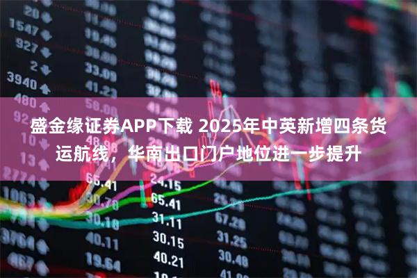 盛金缘证券APP下载 2025年中英新增四条货运航线，华南出口门户地位进一步提升