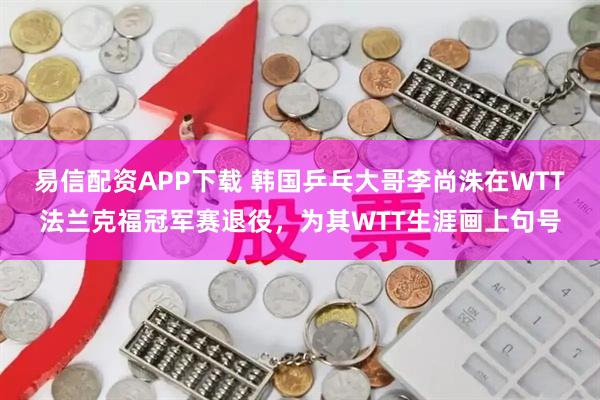 易信配资APP下载 韩国乒乓大哥李尚洙在WTT法兰克福冠军赛退役，为其WTT生涯画上句号