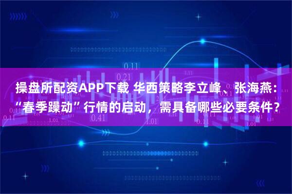 操盘所配资APP下载 华西策略李立峰、张海燕：“春季躁动”行情的启动，需具备哪些必要条件？