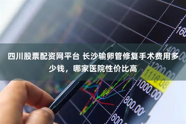 四川股票配资网平台 长沙输卵管修复手术费用多少钱，哪家医院性价比高