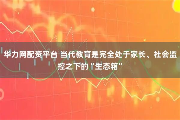 华力网配资平台 当代教育是完全处于家长、社会监控之下的“生态箱”