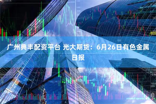 广州典丰配资平台 光大期货：6月26日有色金属日报