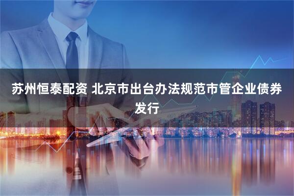 苏州恒泰配资 北京市出台办法规范市管企业债券发行