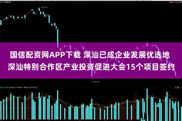 国信配资网APP下载 深汕已成企业发展优选地 深汕特别合作区产业投资促进大会15个项目签约