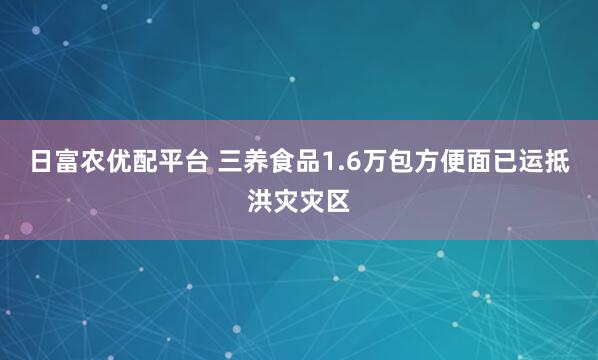 日富农优配平台 三养食品1.6万包方便面已运抵洪灾灾区