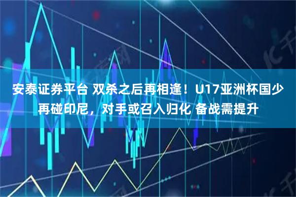 安泰证券平台 双杀之后再相逢！U17亚洲杯国少再碰印尼，对手或召入归化 备战需提升