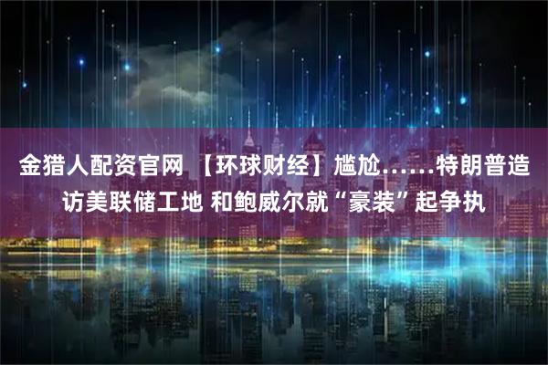 金猎人配资官网 【环球财经】尴尬……特朗普造访美联储工地 和鲍威尔就“豪装”起争执