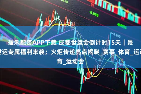 盈禾配资APP下载 成都世运会倒计时15天｜景区世运专属福利来袭；火炬传递亮点揭晓_赛事_体育_运动会