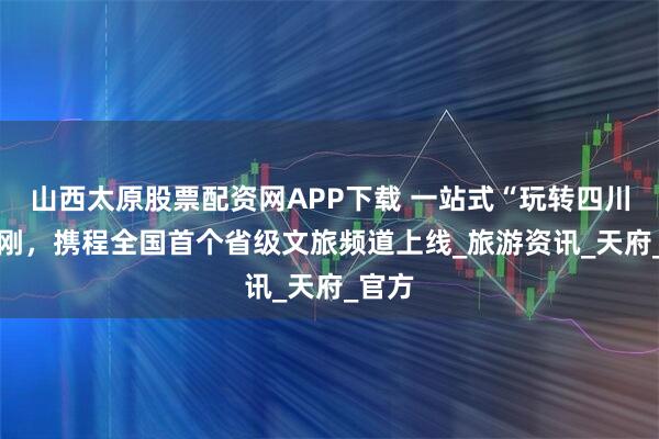 山西太原股票配资网APP下载 一站式“玩转四川” 刚刚，携程全国首个省级文旅频道上线_旅游资讯_天府_官方