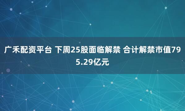 广禾配资平台 下周25股面临解禁 合计解禁市值795.29亿元
