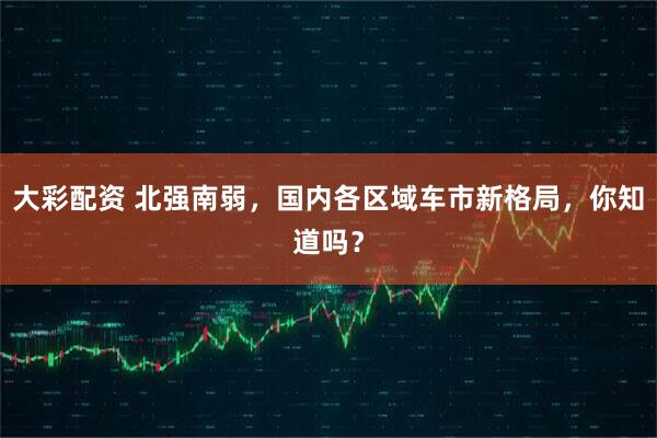 大彩配资 北强南弱，国内各区域车市新格局，你知道吗？