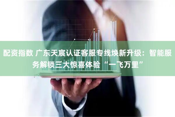 配资指数 广东天宸认证客服专线焕新升级：智能服务解锁三大惊喜体验 “一飞万里”