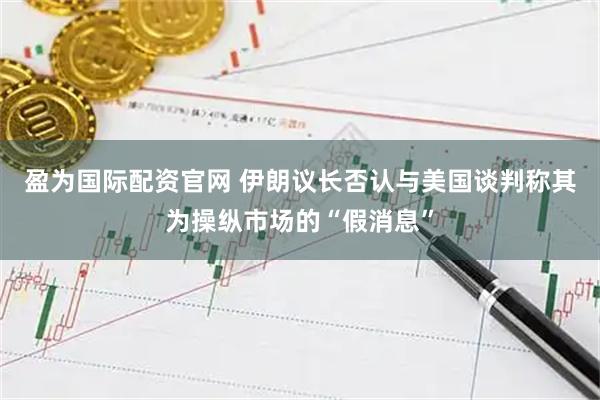 盈为国际配资官网 伊朗议长否认与美国谈判　称其为操纵市场的“假消息”