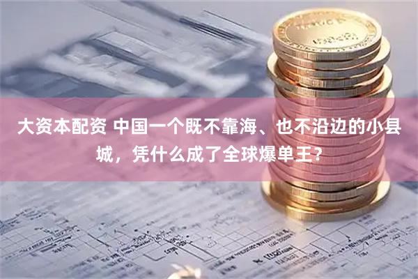 大资本配资 中国一个既不靠海、也不沿边的小县城，凭什么成了全球爆单王？