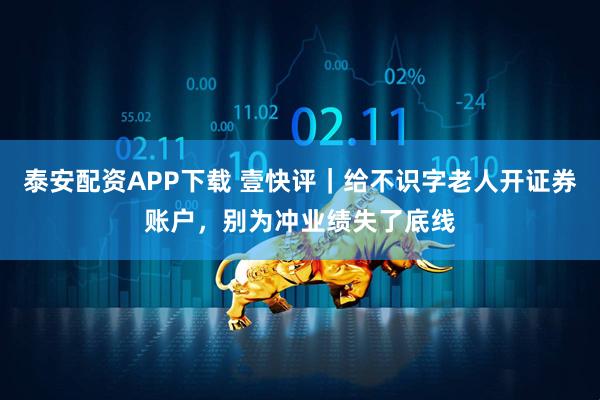 泰安配资APP下载 壹快评｜给不识字老人开证券账户，别为冲业绩失了底线